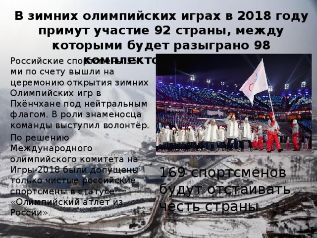 В зимних олимпийских играх в 2018 году примут участие 92 страны, между которыми будет разыграно 98 комплектов медалей. Российские спортсмены 55-ми по счету вышли на церемонию открытия зимних Олимпийских игр в Пхёнчхане под нейтральным флагом. В роли знаменосца команды выступил волонтёр. По решению Международного олимпийского комитета на Игры-2018 были допущены только чистые российские спортсмены в статусе «Олимпийский атлет из России». 169 спортсменов будут отстаивать честь страны 