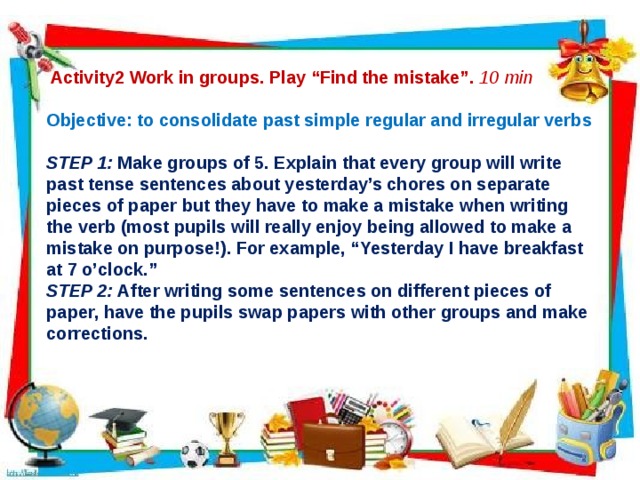  Activity2 Work in groups. Play “Find the mistake”. 10 min  Objective: to consolidate past simple regular and irregular verbs  STEP 1: Make groups of 5. Explain that every group will write past tense sentences about yesterday’s chores on separate pieces of paper but they have to make a mistake when writing the verb (most pupils will really enjoy being allowed to make a mistake on purpose!). For example, “Yesterday I have breakfast at 7 o’clock.” STEP 2: After writing some sentences on different pieces of paper, have the pupils swap papers with other groups and make corrections.      