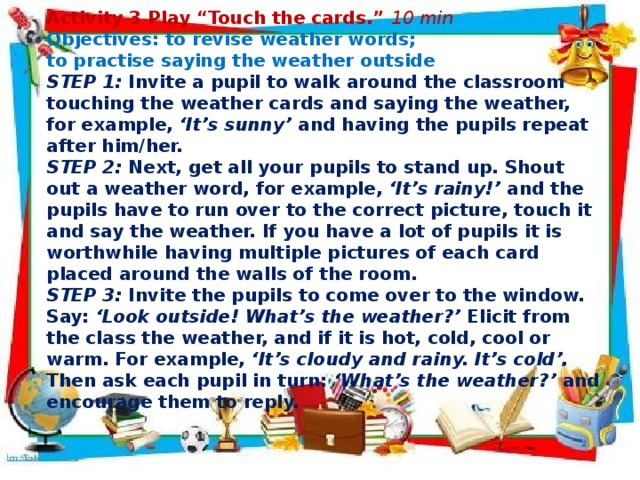      Activity 3 Play “Touch the cards.” 10 min Objectives: to revise weather words; to practise saying the weather outside STEP 1: Invite a pupil to walk around the classroom touching the weather cards and saying the weather, for example, ‘It’s sunny’ and having the pupils repeat after him/her. STEP 2: Next, get all your pupils to stand up. Shout out a weather word, for example, ‘It’s rainy!’ and the pupils have to run over to the correct picture, touch it and say the weather. If you have a lot of pupils it is worthwhile having multiple pictures of each card placed around the walls of the room. STEP 3: Invite the pupils to come over to the window. Say: ‘Look outside! What’s the weather?’ Elicit from the class the weather, and if it is hot, cold, cool or warm. For example, ‘It’s cloudy and rainy. It’s cold’. Then ask each pupil in turn: ‘What’s the weather?’ and encourage them to reply.          