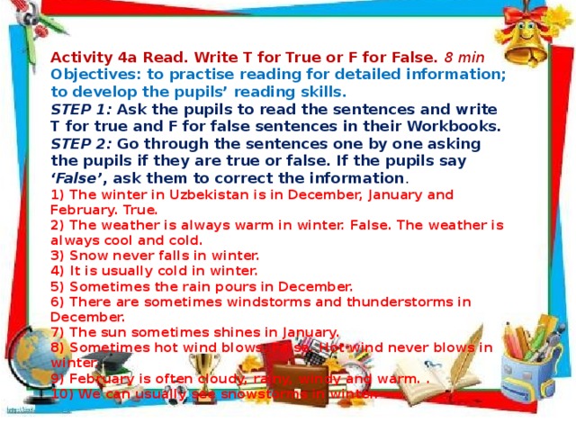  Activity 4a Read. Write T for True or F for False. 8 min Objectives: to practise reading for detailed information;  to develop the pupils’ reading skills.  STEP 1: Ask the pupils to read the sentences and write T for true and F for false sentences in their Workbooks.  STEP 2: Go through the sentences one by one asking the pupils if they are true or false. If the pupils say ‘False’ , ask them to correct the information . 1) The winter in Uzbekistan is in December, January and February. True. 2) The weather is always warm in winter. False. The weather is always cool and cold. 3) Snow never falls in winter. 4) It is usually cold in winter.  5) Sometimes the rain pours in December. 6) There are sometimes windstorms and thunderstorms in December. 7) The sun sometimes shines in January. 8) Sometimes hot wind blows. False. Hot wind never blows in winter. 9) February is often cloudy, rainy, windy and warm. . 10) We can usually see snowstorms in winter.           