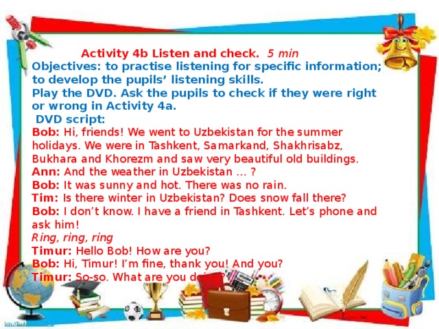   Activity 4b  Listen and check. 5 min Objectives: to practise listening for specific information; to develop the pupils’ listening skills. Play the DVD. Ask the pupils to check if they were right or wrong in Activity 4a.   DVD script: Bob: Hi, friends! We went to Uzbekistan for the summer holidays. We were in Tashkent, Samarkand, Shakhrisabz, Bukhara and Khorezm and saw very beautiful old buildings. Ann: And the weather in Uzbekistan … ? Bob: It was sunny and hot. There was no rain. Tim: Is there winter in Uzbekistan? Does snow fall there? Bob: I don’t know. I have a friend in Tashkent. Let’s phone and ask him!  Ring, ring, ring Timur: Hello Bob! How are you? Bob: Hi, Timur! I’m fine, thank you! And you? Timur: So-so. What are you doing?             