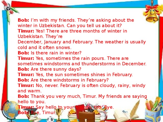     Bob: I’m with my friends. They’re asking about the winter in Uzbekistan. Can you tell us about it? Timur: Yes! There are three months of winter in Uzbekistan. They’re December, January and February. The weather is usually cold and it often snows. Bob: Is there rain in winter? Timur: Yes, sometimes the rain pours. There are sometimes windstorms and thunderstorms in December. Bob: Are there sunny days? Timur: Yes, the sun sometimes shines in February. Bob: Are there windstorms in February? Timur: No, never. February is often cloudy, rainy, windy and warm. Bob: Thank you very much, Timur. My friends are saying hello to you. Timur: Say hello to your friends, too. Bye. Bob: Bye, Timur.    . December February January August July April June March May November October September 