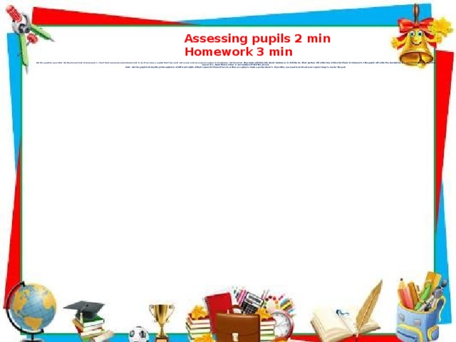         Ask the pupils to open their Workbooks and look at Homework 1. Check that everybody understands what to do. If necessary, explain that they must write some sentences about summer in Uzbekistan. Tell them that they must add false info about summer as in Activity 4a. Their partner will write true or false for them. In Homework 2 the pupils will write the description of a season but do not write what season it is. Again their partner or classmates will find the answer.  Note: Ask the pupils to bring the pictures/photos of different sights of their region for the next lesson as they are going to make a poster about it. If possible, you need to print out your region’s map to use for the post       Assessing pupils 2 min  Homework 3 min  