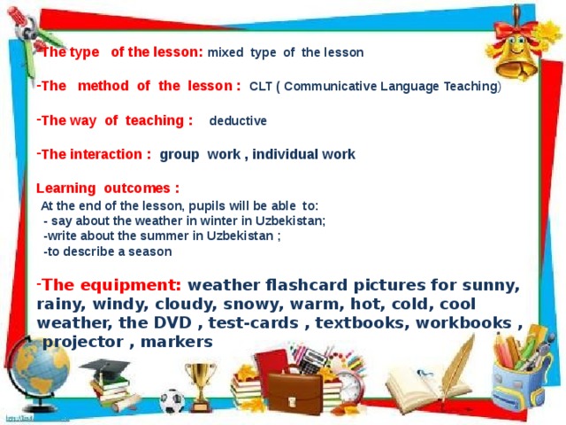 The type of the lesson: mixed type of the lesson The method of the lesson : CLT ( Communicative Language Teaching ) The way of teaching : deductive  The interaction : group work , individual work Learning outcomes :  At the end of the lesson, pupils will be able to:  - say about the weather in winter in Uzbekistan;  -write about the summer in Uzbekistan ;  -to describe a season The equipment: weather flashcard pictures for sunny, rainy, windy, cloudy, snowy, warm, hot, cold, cool weather, the DVD , test-cards , textbooks, workbooks , projector , markers  