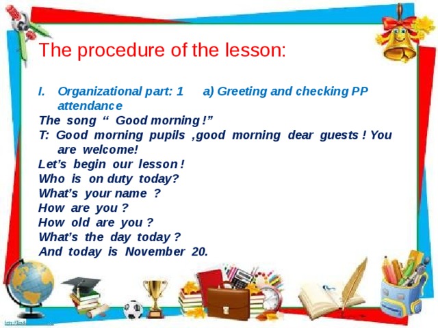 The procedure of the lesson: Organizational part: 1 a) Greeting and checking PP attendance The song “ Good morning !” T: Good morning pupils ,good morning dear guests ! You are welcome! Let’s begin our lesson ! Who is on duty today? What’s your name ? How are you ? How old are you ? What’s the day today ? And today is November 20.  