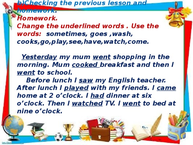        b)Checking the previous lesson and homework . Homework. Change the underlined words . Use the words: sometimes, goes ,wash, cooks,go,play,see,have,watch,come.   Yesterday my mum went shopping in the morning. Mum cooked breakfast and then I went to school.  Before lunch I saw my English teacher. After lunch I played with my friends. I came home at 2 o’clock. I had dinner at six o’clock. Then I watched TV. I went to bed at nine o’clock.     