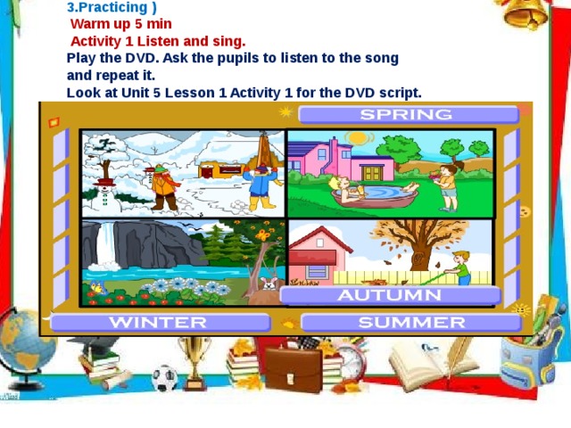  II. Work on new theme ( 2. Presenting and 3.Practicing )  Warm up 5 min  Activity 1 Listen and sing. Play the DVD. Ask the pupils to listen to the song and repeat it. Look at Unit 5 Lesson 1 Activity 1 for the DVD script.     