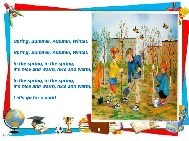              Spring, Summer, Autumn, Winter.  Spring, Summer, Autumn, Winter.  In the spring, in the spring, It’s nice and warm, nice and warm,  In the spring, in the spring, It’s nice and warm, nice and warm,  Let’s go for a park!             