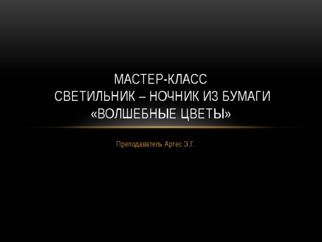 Мастер-класс  светильник – ночник из бумаги  «Волшебные цветы» Преподаватель Артес Э.Г. 