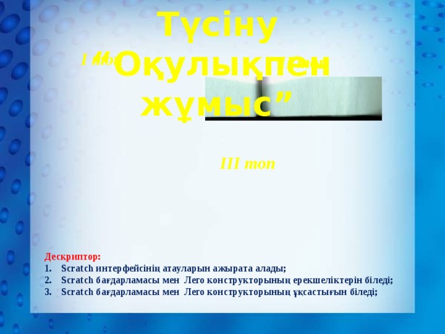 Түсіну “Оқулықпен жұмыс” І топ ІІ топ ІІІ топ Дескриптор: Scratch интерфейсінің атауларын ажырата алады; Scratch бағдарламасы мен Лего конструкторының ерекшеліктерін біледі; Scratch бағдарламасы мен Лего конструкторының ұқсастығын біледі; 