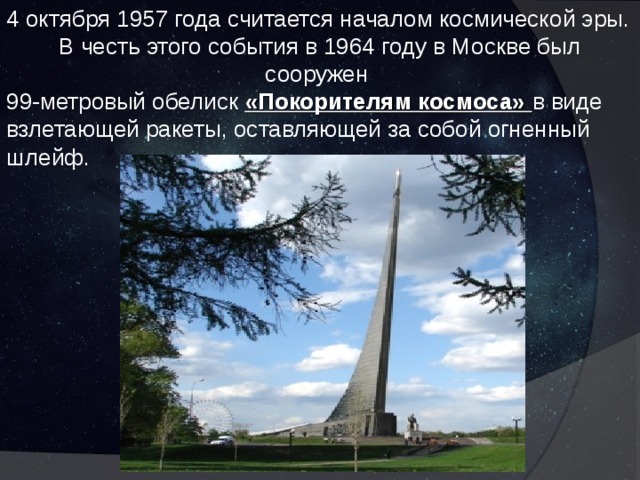 4 октября 1957 года считается началом космической эры. В честь этого события в 1964 году в Москве был сооружен 99-метровый обелиск «Покорителям космоса» в виде взлетающей ракеты, оставляющей за собой огненный шлейф. 