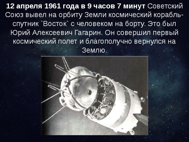 12 апреля 1961 года в 9 часов 7 минут Советский Союз вывел на орбиту Земли космический корабль-спутник `Восток` с человеком на борту. Это был Юрий Алексеевич Гагарин. Он совершил первый космический полет и благополучно вернулся на Землю. 