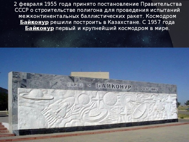  2 февраля 1955 года принято постановление Правительства СССР о строительстве полигона для проведения испытаний межконтинентальных баллистических ракет. Космодром Байконур  решили построить в Казахстане. С 1957 года Байконур первый и крупнейший космодром в мире. 