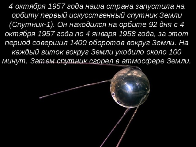 4 октября 1957 года наша страна запустила на орбиту первый искусственный спутник Земли (Спутник-1). Он находился на орбите 92 дня с 4 октября 1957 года по 4 января 1958 года, за этот период совершил 1400 оборотов вокруг Земли. На каждый виток вокруг Земли уходило около 100 минут. Затем спутник сгорел в атмосфере Земли. 