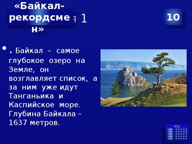 Категория 1 10 «Байкал- рекордсмен» . Байкал – самое глубокое озеро на Земле, он возглавляет список, а за ним уже идут Танганьика и Каспийское море. Глубина Байкала – 1637 метров. 
