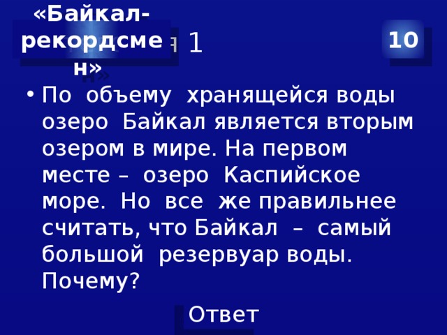 Категория 1 10 «Байкал- рекордсмен» По объему хранящейся воды озеро Байкал является вторым озером в мире. На первом месте – озеро Каспийское море. Но все же правильнее считать, что Байкал – самый большой резервуар воды. Почему? 
