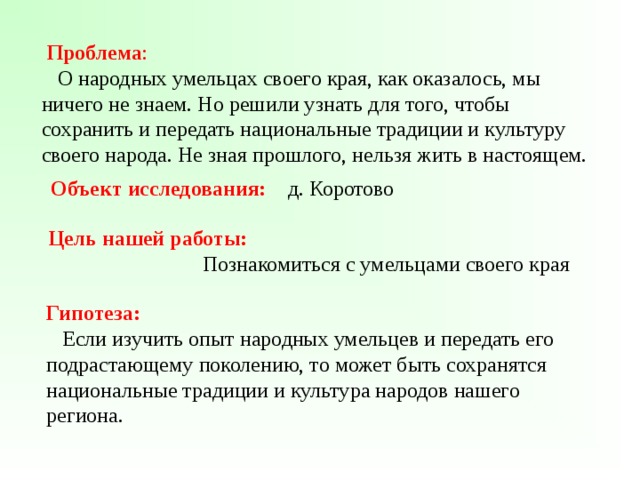  Проблема :  О народных умельцах своего края, как оказалось, мы ничего не знаем. Но решили узнать для того, чтобы сохранить и передать национальные традиции и культуру своего народа. Не зная прошлого, нельзя жить в настоящем.  Объект исследования: д. Коротово   Цель нашей работы:  Познакомиться с умельцами своего края  Гипотеза:  Если изучить опыт народных умельцев и передать его подрастающему поколению, то может быть сохранятся национальные традиции и культура народов нашего региона. 