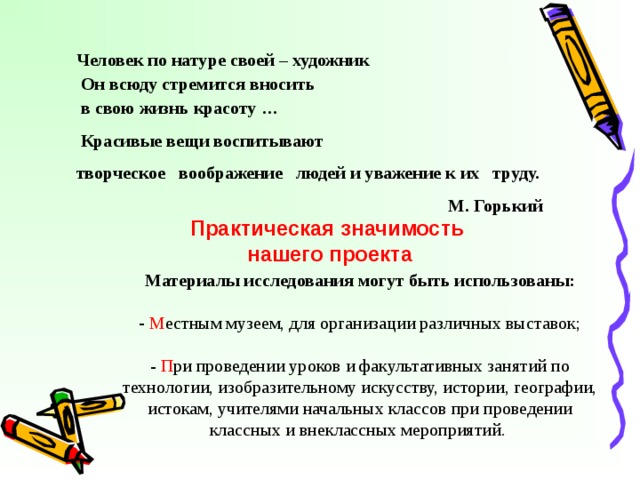 Человек по натуре своей – художник  Он всюду стремится вносить  в свою жизнь красоту …  Красивые вещи воспитывают творческое воображение людей и уважение к их труду.  М. Горький Практическая значимость  нашего проекта Материалы исследования могут быть использованы:  М естным музеем, для организации различных выставок; - П ри проведении уроков и факультативных занятий по технологии, изобразительному искусству, истории, географии, истокам, учителями начальных классов при проведении классных и внеклассных мероприятий. 