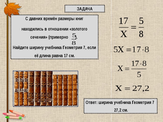 ЗАДАЧА С давних времён размеры книг находились в отношении «золотого сечения» (примерно ). Найдите ширину учебника Геометрия 7, если её длина равна 17 см. Ответ: ширина учебника Геометрия 7  27,2 см. 