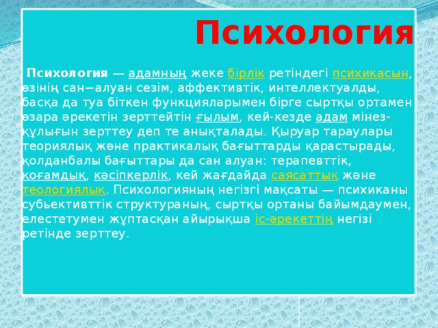  Психология   Психология  —  адамның  жеке  бірлік  ретіндегі  психикасын , өзінің сан−алуан сезім, аффективтік, интеллектуалды, басқа да туа біткен функцияларымен бірге сыртқы ортамен өзара әрекетін зерттейтін  ғылым , кей-кезде  адам  мінез-құлығын зерттеу деп те анықталады. Қыруар тараулары теориялық және практикалық бағыттарды қарастырады, қолданбалы бағыттары да сан алуан: терапевттік,  қоғамдық ,  кәсіпкерлік , кей жағдайда  саясаттық  және  теологиялық . Психологияның негізгі мақсаты — психиканы cубьективттік структураның, сыртқы ортаны байымдаумен, елестетумен жұптасқан айырықша  іс-әрекеттің  негізі ретінде зерттеу. 