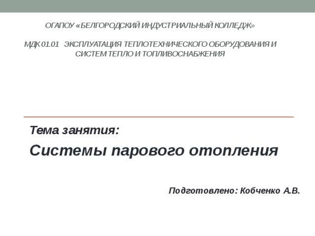 ОГАПОУ « Белгородский индустриальный колледж»   МДК 01.01 Эксплуатация теплотехнического оборудования и систем тепло и топливоснабжения    Тема занятия: Системы парового отопления   Подготовлено: Кобченко А.В. 