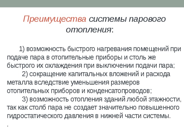  Преимущества системы парового  отопления :    1) возможность быстрого нагревания помещений при подаче пара в отопительные приборы и столь же быстрого их охлаждения при выключении подачи пара;  2) сокращение капитальных вложений и расхода металла вследствие уменьшения размеров отопительных приборов и конденсатопроводов;  3) возможность отопления зданий любой этажности, так как столб пара не  создает значительно повышенного гидростатического давления в нижней части системы.  . 