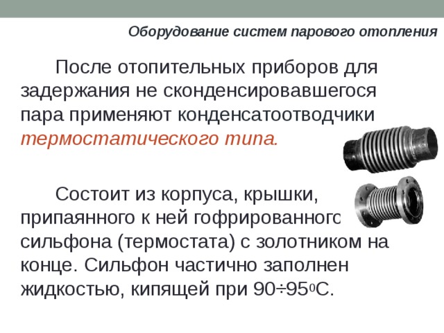 Оборудование систем парового отопления После отопительных приборов для задержания не сконденсировавшегося пара применяют конденсатоотводчики термостатического типа. Состоит из корпуса, крышки, припаянного к ней гофрированного сильфона (термостата) с золотником на конце. Сильфон частично заполнен жидкостью, кипящей при 90÷95 0 С. 