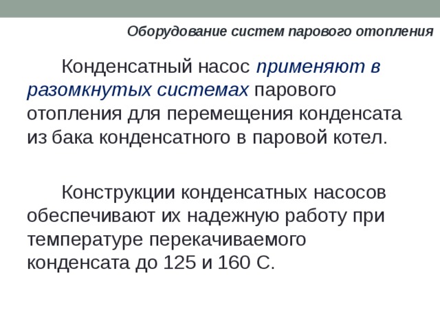 Оборудование систем парового отопления Конденсатный насос применяют в разомкнутых системах парового отопления для перемещения конденсата из бака конденсатного в паровой котел. Конструкции конденсатных насосов обеспечивают их надежную работу при температуре перекачиваемого конденсата до 125 и 160 С.  