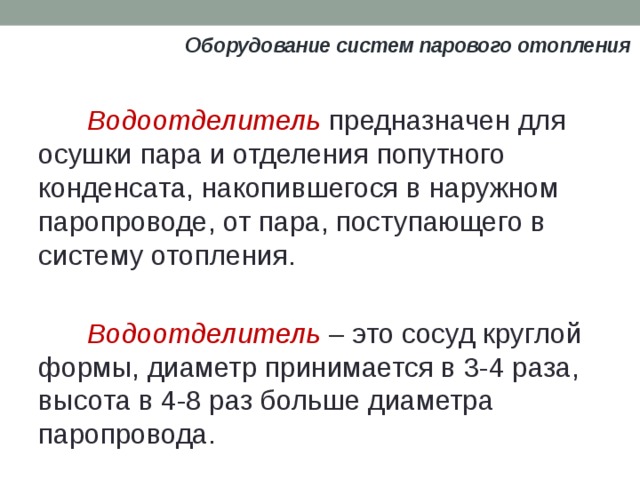 Оборудование систем парового отопления Водоотделитель предназначен для осушки пара и отделения попутного конденсата, накопившегося в наружном паропроводе, от пара, поступающего в систему отопления. Boдоотделитель – это сосуд круглой формы, диаметр принимается в 3-4 раза, высота в 4-8 раз больше диаметра паропровода. 