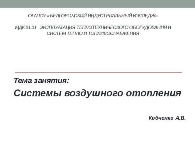 ОГАПОУ « Белгородский индустриальный колледж»   МДК 01.01 Эксплуатация теплотехнического оборудования и систем тепло и топливоснабжения    Тема занятия: Системы воздушного отопления   Кобченко А.В. 