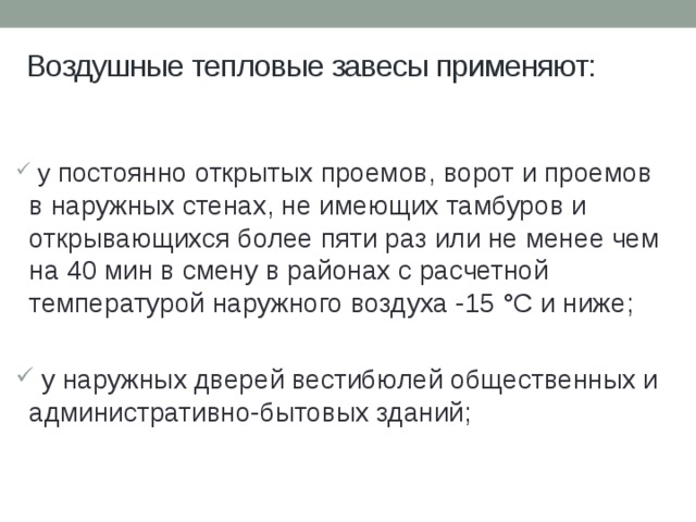 Воздушные тепловые завесы применяют:  у постоянно открытых проемов, ворот и проемов в наружных стенах, не имеющих тамбуров и открывающихся более пяти раз или не менее чем на 40 мин в смену в районах с расчетной температурой наружного воздуха -15 °С и ниже;  у наружных дверей вестибюлей общественных и административно-бытовых зданий; 