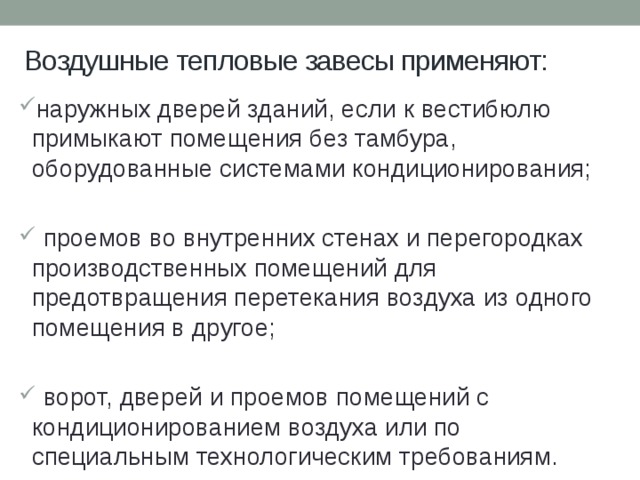 Воздушные тепловые завесы применяют: наружных дверей зданий, если к вестибюлю примыкают помещения без тамбура, оборудованные системами кондиционирования;  проемов во внутренних стенах и перегородках производственных помещений для предотвращения перетекания воздуха из одного помещения в другое;  ворот, дверей и проемов помещений с кондиционированием воздуха или по специальным технологическим требованиям. 