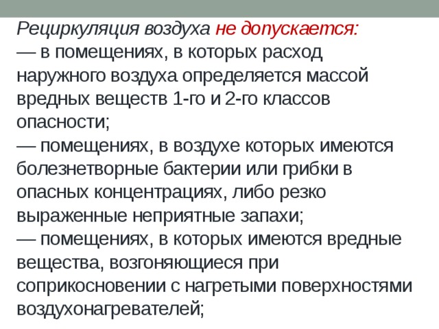 Рециркуляция воздуха не допускается:  — в помещениях, в которых расход наружного воздуха определяется массой вредных веществ 1-го и 2-го классов опасности;  — помещениях, в воздухе которых имеются болезнетворные бактерии или грибки в опасных концентрациях, либо резко выраженные неприятные запахи;  — помещениях, в которых имеются вредные вещества, возгоняющиеся при соприкосновении с нагретыми поверхностями воздухонагревателей;   