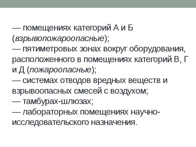 — помещениях категорий А и Б ( взрывопожароопасные );  — пятиметровых зонах вокруг оборудования, расположенного в помещениях категорий В, Г и Д ( пожароопасные );  — системах отводов вредных веществ и взрывоопасных смесей с воздухом;  — тамбурах-шлюзах;  — лабораторных помещениях научно-исследовательского назначения. 