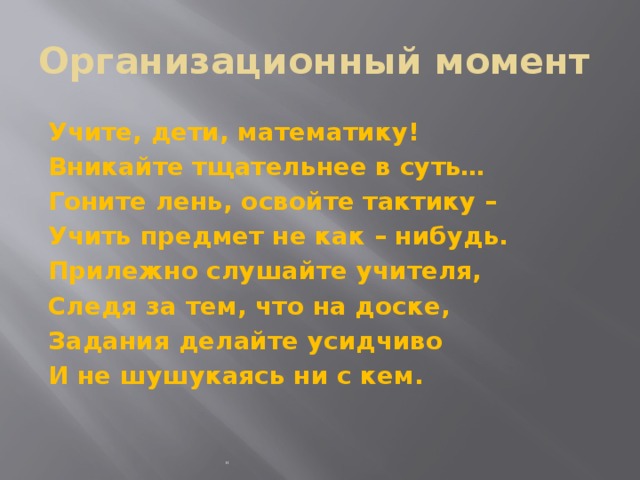 Организационный момент Учите, дети, математику! Вникайте тщательнее в суть… Гоните лень, освойте тактику – Учить предмет не как – нибудь. Прилежно слушайте учителя, Следя за тем, что на доске, Задания делайте усидчиво И не шушукаясь ни с кем. 