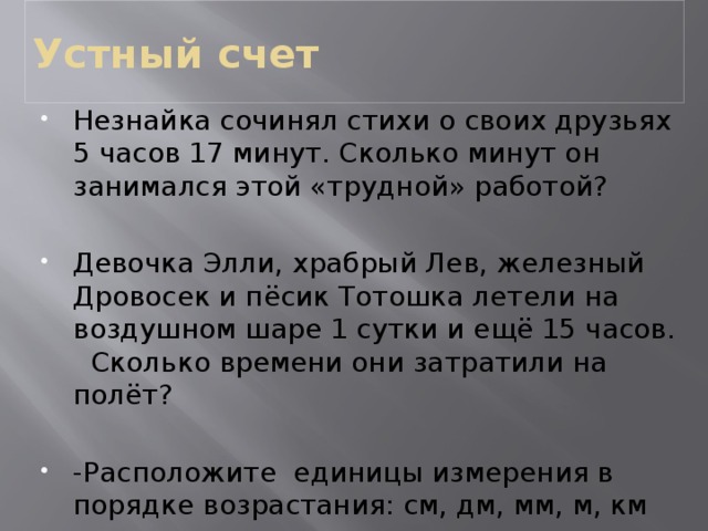 Устный счет Незнайка сочинял стихи о своих друзьях 5 часов 17 минут. Сколько минут он занимался этой «трудной» работой? Девочка Элли, храбрый Лев, железный Дровосек и пёсик Тотошка летели на воздушном шаре 1 сутки и ещё 15 часов. Сколько времени они затратили на полёт? -Расположите единицы измерения в порядке возрастания: см, дм, мм, м, км  