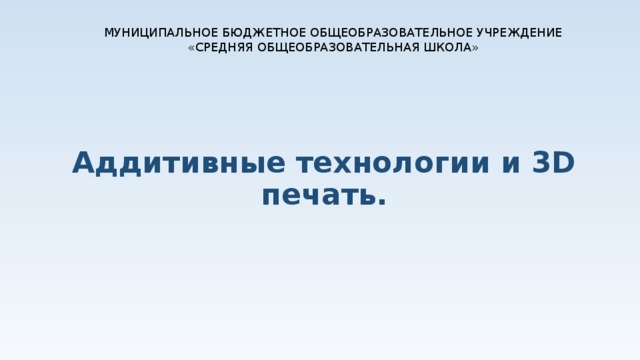 МУНИЦИПАЛЬНОЕ БЮДЖЕТНОЕ ОБЩЕОБРАЗОВАТЕЛЬНОЕ УЧРЕЖДЕНИЕ «СРЕДНЯЯ ОБЩЕОБРАЗОВАТЕЛЬНАЯ ШКОЛА» Аддитивные технологии и 3D печать. 