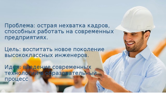 Проблема: острая нехватка кадров, способных работать на современных предприятиях.   Цель: воспитать новое поколение высококлассных инженеров.   Идея: введение современных технологий в образовательный процесс 