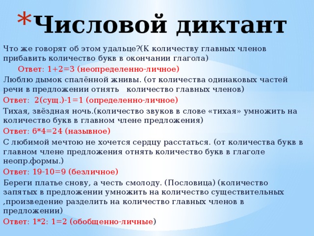 Числовой диктант Что же говорят об этом удальце?(К количеству главных членов прибавить количество букв в окончании глагола)  Ответ: 1+2=3 (неопределенно-личное) Люблю дымок спалённой жнивы. (от количества одинаковых частей речи в предложении отнять количество главных членов) Ответ: 2(сущ.)-1=1 (определенно-личное) Тихая, звёздная ночь.(количество звуков в слове «тихая» умножить на количество букв в главном члене предложения) Ответ: 6*4=24 (назывное) С любимой мечтою не хочется сердцу расстаться. (от количества букв в главном члене предложения отнять количество букв в глаголе неопр.формы.) Ответ: 19-10=9 (безличное) Береги платье снову, а честь смолоду. (Пословица) (количество запятых в предложении умножить на количество существительных ,произведение разделить на количество главных членов в предложении) Ответ: 1*2: 1=2 (обобщенно-личные ) 