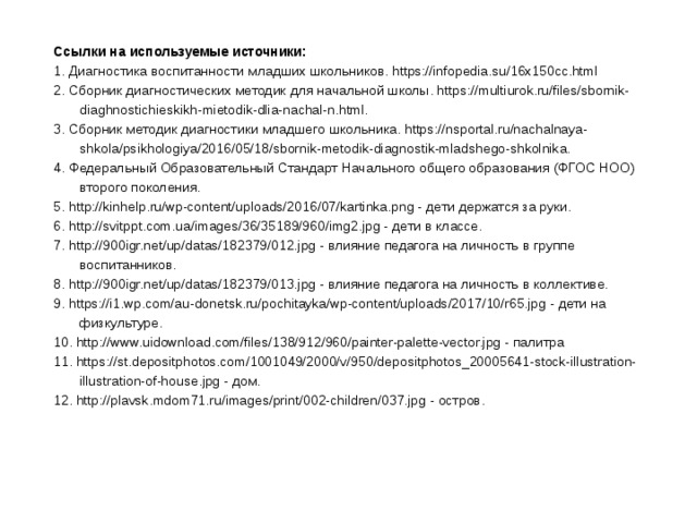 Ссылки на используемые источники: 1. Диагностика воспитанности младших школьников. https://infopedia.su/16x150cc.html 2. Сборник диагностических методик для начальной школы. https://multiurok.ru/files/sbornik-diaghnostichieskikh-mietodik-dlia-nachal-n.html. 3. Сборник методик диагностики младшего школьника. https://nsportal.ru/nachalnaya-shkola/psikhologiya/2016/05/18/sbornik-metodik-diagnostik-mladshego-shkolnika. 4. Федеральный Образовательный Стандарт Начального общего образования (ФГОС НОО) второго поколения. 5. http://kinhelp.ru/wp-content/uploads/2016/07/kartinka.png - дети держатся за руки. 6. http://svitppt.com.ua/images/36/35189/960/img2.jpg - дети в классе. 7. http://900igr.net/up/datas/182379/012.jpg - влияние педагога на личность в группе воспитанников. 8. http://900igr.net/up/datas/182379/013.jpg - влияние педагога на личность в коллективе. 9. https://i1.wp.com/au-donetsk.ru/pochitayka/wp-content/uploads/2017/10/r65.jpg - дети на физкультуре. 10. http://www.uidownload.com/files/138/912/960/painter-palette-vector.jpg - палитра 11. https://st.depositphotos.com/1001049/2000/v/950/depositphotos_20005641-stock-illustration-illustration-of-house.jpg - дом. 12. http://plavsk.mdom71.ru/images/print/002-children/037.jpg - остров.