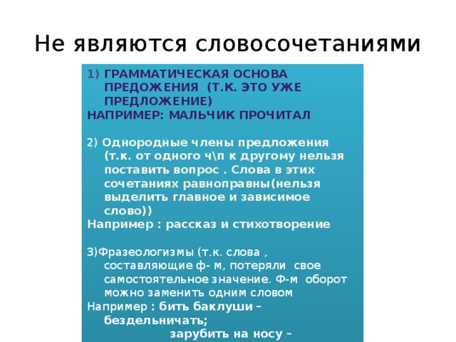 Не являются словосочетаниями Грамматическая основа предожения (т.к. это уже предложение) Например: мальчик прочитал 2) Однородные члены предложения (т.к. от одного ч\п к другому нельзя поставить вопрос . Слова в этих сочетаниях равноправны(нельзя выделить главное и зависимое слово)) Например : рассказ и стихотворение 3)Фразеологизмы (т.к. слова , составляющие ф- м, потеряли свое самостоятельное значение. Ф-м оборот можно заменить одним словом Например : бить баклуши – бездельничать;  зарубить на носу – запомнить;  водить за нос - обманывать 