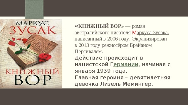 « Книжный вор» — роман австралийского писателя М аркуса Зусака , написанный в 2006 году. Экранизирован в 2013 году режиссёром Брайаном Персивалем. Действие происходит в нацистской Г ермании , начиная с января 1939 года. Главная героиня – девятилетняя девочка Лизель Мемингер.