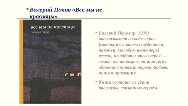 Валерий Попов «Все мы не красавцы» Валерий Попов (р. 1939) рассказывает о своём герое (школьнике, затем студенте и, наконец, молодом инженере) весело, но заботы этого героя — самые настоящие: отношения с одноклассниками, первая любовь, поиски призвания. Книга состоит из серии рассказов, связанных героем.