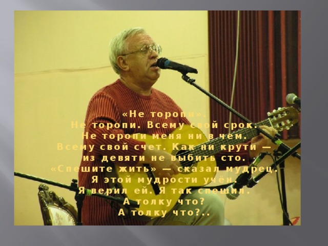 «Не торопи». Hе торопи. Всему свой срок. Hе торопи меня ни в чем. Всему свой счет. Как ни крути — из девяти не выбить сто. «Спешите жить» — сказал мудрец. Я этой мудрости учён. Я верил ей. Я так спешил. А толку что? А толку что?..  