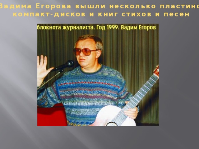 У Вадима Егорова вышли несколько пластинок,  компакт-дисков и книг стихов и песен У Вадима Егорова вышли несколько пластинок, компакт-дисков и книг стихов и песен. Живет в Москве. С детства играл на фортепиано и скрипке, а в 30-летнем возрасте освоил шестиструнную гитару. При этом до 1976 года во время исполнения песен он аккомпанировал себе на фортепиано, позже — на гитаре. По собственному признанию, ощутил себя известным с появлением песни «Я вас люблю, мои дожди», которая «шквалом прокатилась по стране», а в 1970 году появилась на гибкой пластинке в журнале «Кругозор».  