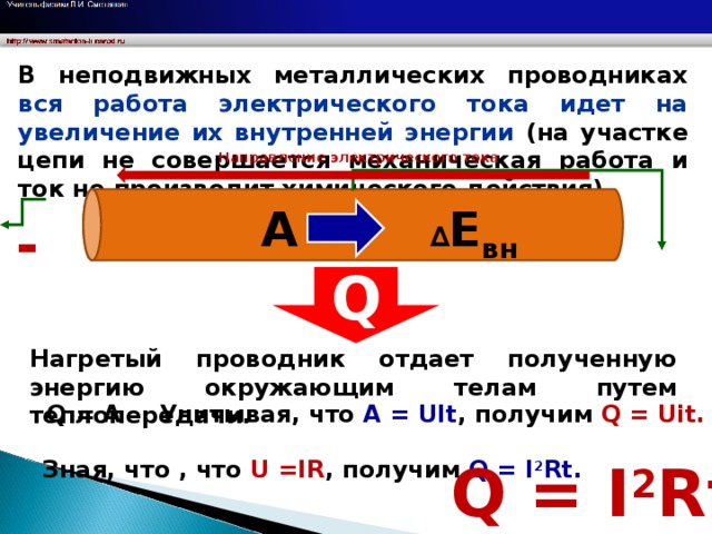 В неподвижных металлических проводниках вся работа электрического тока идет на увеличение их внутренней энергии ( на участке цепи не совершается механическая работа и ток не производит химического действия). Направление электрического тока А ∆ Е вн - + Q Нагретый проводник отдает полученную энергию окружающим телам путем теплопередачи. Q = А Учитывая, что А = UIt , получим Q = Uit .  Q = I 2 Rt Зная, что , что U = IR , получим Q = I 2 Rt .  11 11 