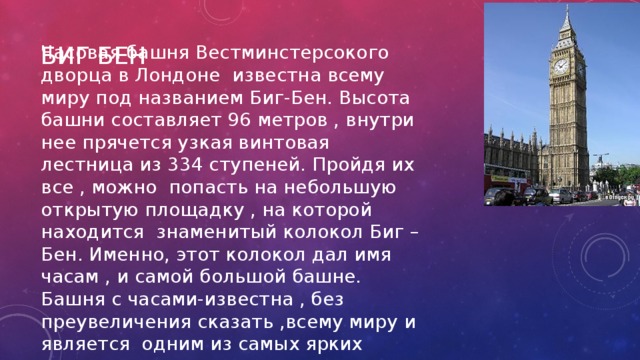 Биг бен Часовая башня Вестминстерсокого дворца в Лондоне известна всему миру под названием Биг-Бен. Высота башни составляет 96 метров , внутри нее прячется узкая винтовая лестница из 334 ступеней. Пройдя их все , можно попасть на небольшую открытую площадку , на которой находится знаменитый колокол Биг –Бен. Именно, этот колокол дал имя часам , и самой большой башне. Башня с часами-известна , без преувеличения сказать ,всему миру и является одним из самых ярких архитектурных символов города 
