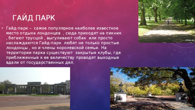 Гайд парк Гайд-парк – самое популярное наиболее известное место отдыха лондонцев , сюда приходят на пикник , бегают трусцой , выгуливают собак или просто наслаждаются Гайд-парк любят не только простые лондонцы , но и члены королевской семьи.  На территории парка существуют закрытые клубы, где приближенные к ее величеству проводят выходные вдали от государственных дел. 