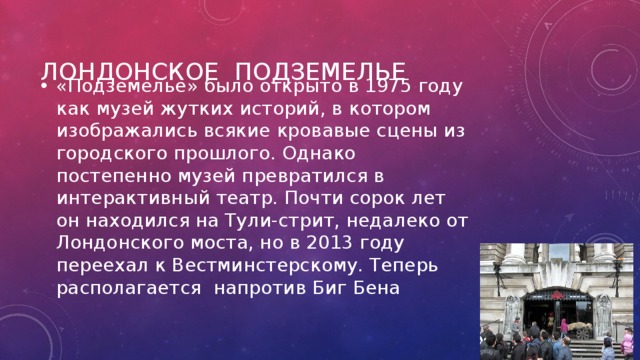 Лондонское подземелье «Подземелье» было открыто в 1975 году как музей жутких историй, в котором изображались всякие кровавые сцены из городского прошлого. Однако постепенно музей превратился в интерактивный театр. Почти сорок лет он находился на Тули-стрит, недалеко от Лондонского моста, но в 2013 году переехал к Вестминстерскому. Теперь располагается напротив Биг Бена 
