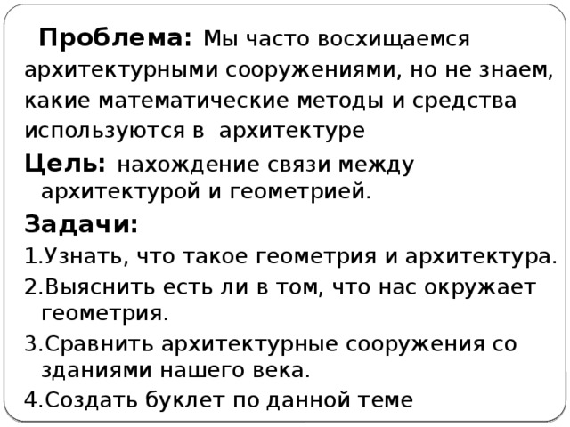  Проблема: Мы часто восхищаемся архитектурными сооружениями, но не знаем, какие математические методы и средства используются в архитектуре Цель: нахождение связи между архитектурой и геометрией. Задачи: 1.Узнать, что такое геометрия и архитектура. 2.Выяснить есть ли в том, что нас окружает геометрия. 3.Сравнить архитектурные сооружения со зданиями нашего века. 4.Создать буклет по данной теме 